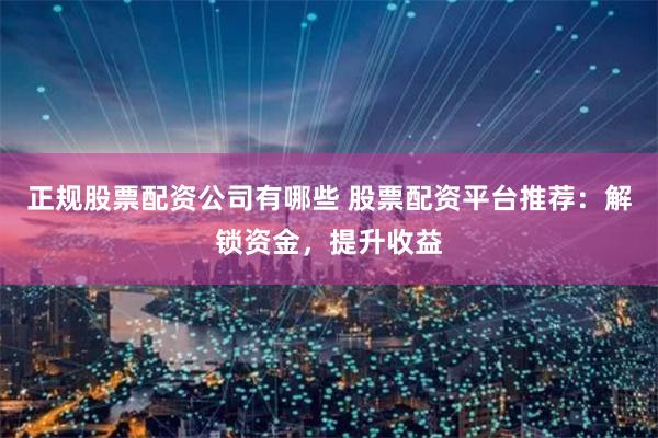 正规股票配资公司有哪些 股票配资平台推荐：解锁资金，提升收益
