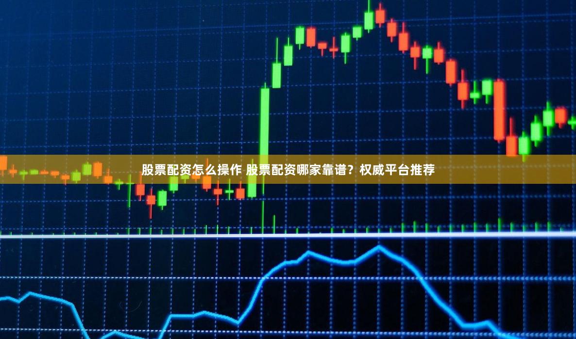 股票配资怎么操作 股票配资哪家靠谱？权威平台推荐
