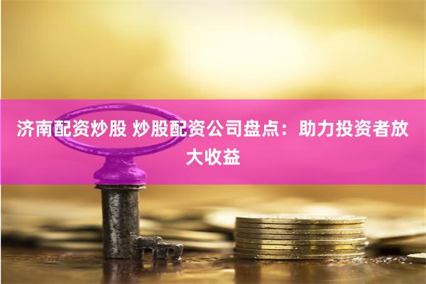 济南配资炒股 炒股配资公司盘点：助力投资者放大收益